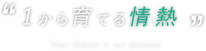 1から育てる情熱 Your dream is our passion